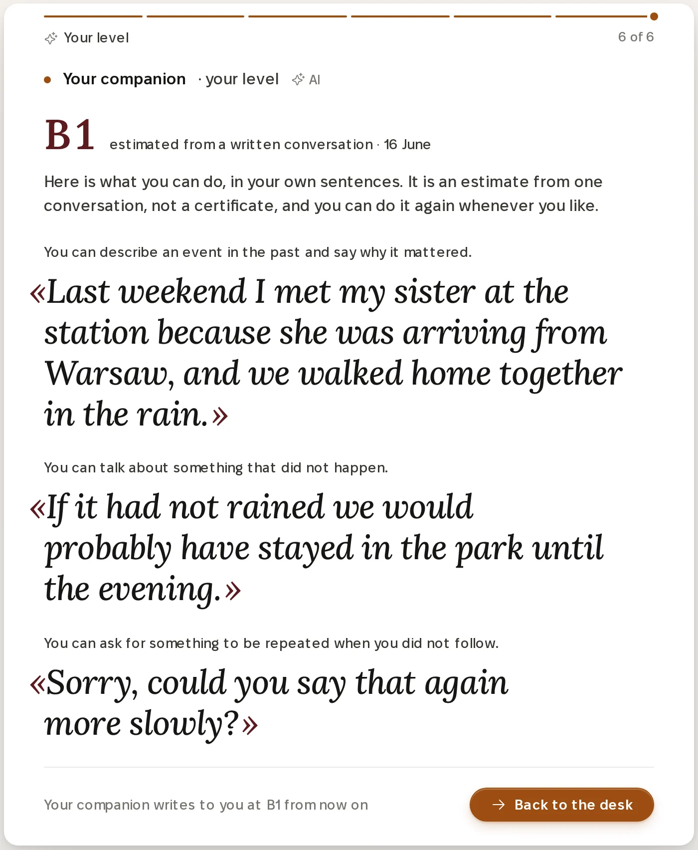 The result of a level conversation on a laptop. A large B1, estimated from a written conversation, 16 June, then: Here is what you can do, in your own sentences. It is an estimate from one conversation, not a certificate, and you can do it again whenever you like. Three things the learner can do, each followed by the learner's own sentence in large italic, for example: You can describe an event in the past and say why it mattered, with the quote Last weekend I met my sister at the station because she was arriving from Warsaw, and we walked home together in the rain. Then, Worth working on next, from what you wrote: irregular past forms, like went and told, and saying why, with because and so, each with a quote. At the bottom: Your companion writes to you at B1 from now on, and a button, Back to the desk.