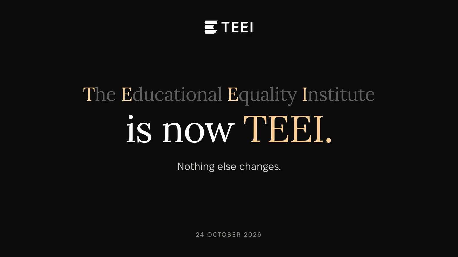 The Educational Equality Institute, with the letters T, E, E and I in gold, above the words is now TEEI. Below: Nothing else changes. 24 October 2026.