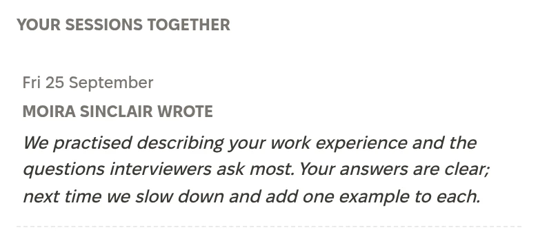 Your sessions together, Friday 25 September. Moira Sinclair wrote: We practised describing your work experience and the questions interviewers ask most. Your answers are clear; next time we slow down and add one example to each.
